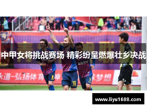 中甲女将挑战赛场 精彩纷呈燃爆壮乡决战