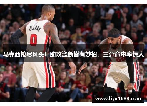 马克西抢尽风头！助攻盗断皆有妙招，三分命中率惊人